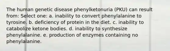 The human genetic disease phenylketonuria (PKU) can result from: Select one: a. inability to convert phenylalanine to tyrosine. b. deficiency of protein in the diet. c. inability to catabolize <a href='https://www.questionai.com/knowledge/kR9thwvAYz-ketone-bodies' class='anchor-knowledge'>ketone bodies</a>. d. inability to synthesize phenylalanine. e. production of enzymes containing no phenylalanine.