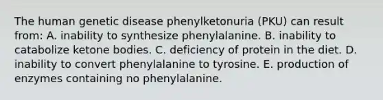 The human genetic disease phenylketonuria (PKU) can result from: A. inability to synthesize phenylalanine. B. inability to catabolize ketone bodies. C. deficiency of protein in the diet. D. inability to convert phenylalanine to tyrosine. E. production of enzymes containing no phenylalanine.