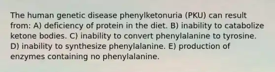 The human genetic disease phenylketonuria (PKU) can result from: A) deficiency of protein in the diet. B) inability to catabolize <a href='https://www.questionai.com/knowledge/kR9thwvAYz-ketone-bodies' class='anchor-knowledge'>ketone bodies</a>. C) inability to convert phenylalanine to tyrosine. D) inability to synthesize phenylalanine. E) production of enzymes containing no phenylalanine.