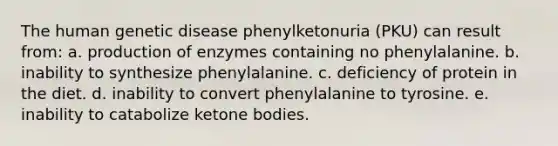 The human genetic disease phenylketonuria (PKU) can result from: a. production of enzymes containing no phenylalanine. b. inability to synthesize phenylalanine. c. deficiency of protein in the diet. d. inability to convert phenylalanine to tyrosine. e. inability to catabolize ketone bodies.