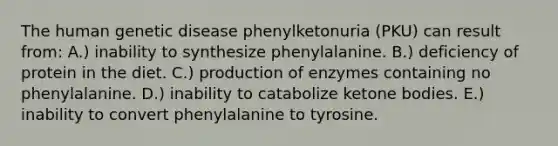 The human genetic disease phenylketonuria (PKU) can result from: A.) inability to synthesize phenylalanine. B.) deficiency of protein in the diet. C.) production of enzymes containing no phenylalanine. D.) inability to catabolize ketone bodies. E.) inability to convert phenylalanine to tyrosine.