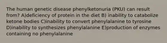 The human genetic disease phenylketonuria (PKU) can result from? A)deficiency of protein in the diet B) inability to catabolize ketone bodies C)inability to convert phenylalanine to tyrosine D)inability to synthesizes phenylalanine E)production of enzymes containing no phenylalanine