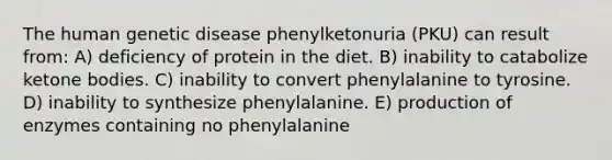 The human genetic disease phenylketonuria (PKU) can result from: A) deficiency of protein in the diet. B) inability to catabolize <a href='https://www.questionai.com/knowledge/kR9thwvAYz-ketone-bodies' class='anchor-knowledge'>ketone bodies</a>. C) inability to convert phenylalanine to tyrosine. D) inability to synthesize phenylalanine. E) production of enzymes containing no phenylalanine