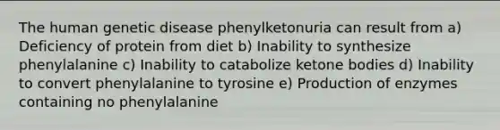 The human genetic disease phenylketonuria can result from a) Deficiency of protein from diet b) Inability to synthesize phenylalanine c) Inability to catabolize ketone bodies d) Inability to convert phenylalanine to tyrosine e) Production of enzymes containing no phenylalanine