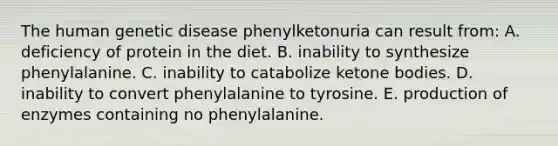 The human genetic disease phenylketonuria can result from: A. deficiency of protein in the diet. B. inability to synthesize phenylalanine. C. inability to catabolize <a href='https://www.questionai.com/knowledge/kR9thwvAYz-ketone-bodies' class='anchor-knowledge'>ketone bodies</a>. D. inability to convert phenylalanine to tyrosine. E. production of enzymes containing no phenylalanine.