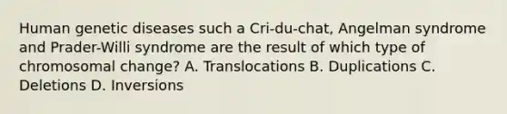 Human genetic diseases such a Cri-du-chat, Angelman syndrome and Prader-Willi syndrome are the result of which type of chromosomal change? A. Translocations B. Duplications C. Deletions D. Inversions