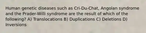 Human genetic diseases such as Cri-Du-Chat, Angolan syndrome and the Prader-Willi syndrome are the result of which of the following? A) Translocations B) Duplications C) Deletions D) Inversions