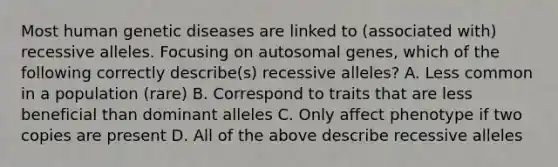 Most human genetic diseases are linked to (associated with) recessive alleles. Focusing on autosomal genes, which of the following correctly describe(s) recessive alleles? A. Less common in a population (rare) B. Correspond to traits that are less beneficial than dominant alleles C. Only affect phenotype if two copies are present D. All of the above describe recessive alleles