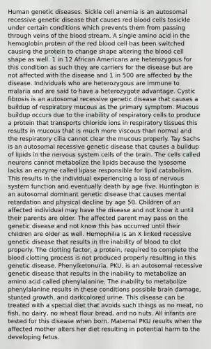 Human genetic diseases. Sickle cell anemia is an autosomal recessive genetic disease that causes red blood cells tosickle under certain conditions which prevents them from passing through veins of the blood stream. A single amino acid in the hemoglobin protein of the red blood cell has been switched causing the protein to change shape altering the blood cell shape as well. 1 in 12 African Americans are heterozygous for this condition as such they are carriers for the disease but are not affected with the disease and 1 in 500 are affected by the disease. Individuals who are heterozygous are immune to malaria and are said to have a heterozygote advantage. Cystic fibrosis is an autosomal recessive genetic disease that causes a buildup of respiratory mucous as the primary symptom. Mucous buildup occurs due to the inability of respiratory cells to produce a protein that transports chloride ions in respiratory tissues this results in mucous that is much more viscous than normal and the respiratory cilia cannot clear the mucous properly. Tay Sachs is an autosomal recessive genetic disease that causes a buildup of lipids in the nervous system cells of the brain. The cells called neurons cannot metabolize the lipids because the lysosome lacks an enzyme called lipase responsible for lipid catabolism. This results in the individual experiencing a loss of nervous system function and eventually death by age five. Huntington is an autosomal dominant genetic disease that causes mental retardation and physical decline by age 50. Children of an affected individual may have the disease and not know it until their parents are older. The affected parent may pass on the genetic disease and not know this has occurred until their children are older as well. Hemophilia is an X linked recessive genetic disease that results in the inability of blood to clot properly. The clotting factor, a protein, required to complete the blood clotting process is not produced properly resulting in this genetic disease. Phenylketonuria, PKU, is an autosomal recessive genetic disease that results in the inability to metabolize an amino acid called phenylalanine. The inability to metabolize phenylalanine results in these conditions possible brain damage, stunted growth, and darkcolored urine. This disease can be treated with a special diet that avoids such things as no meat, no fish, no dairy, no wheat flour bread, and no nuts. All infants are tested for this disease when born. Maternal PKU results when the affected mother alters her diet resulting in potential harm to the developing fetus.