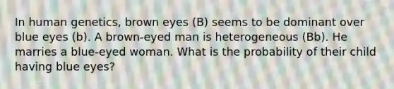 In human genetics, brown eyes (B) seems to be dominant over blue eyes (b). A brown-eyed man is heterogeneous (Bb). He marries a blue-eyed woman. What is the probability of their child having blue eyes?