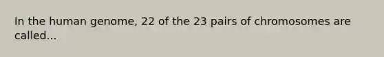 In the human genome, 22 of the 23 pairs of chromosomes are called...