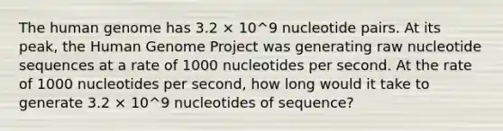 The human genome has 3.2 × 10^9 nucleotide pairs. At its peak, the Human Genome Project was generating raw nucleotide sequences at a rate of 1000 nucleotides per second. At the rate of 1000 nucleotides per second, how long would it take to generate 3.2 × 10^9 nucleotides of sequence?