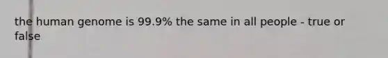 the human genome is 99.9% the same in all people - true or false