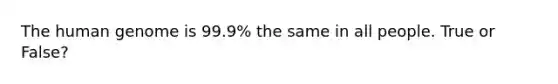 The human genome is 99.9% the same in all people. True or False?