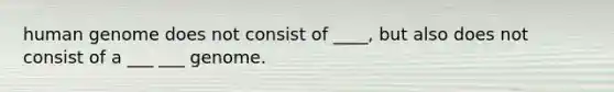 human genome does not consist of ____, but also does not consist of a ___ ___ genome.