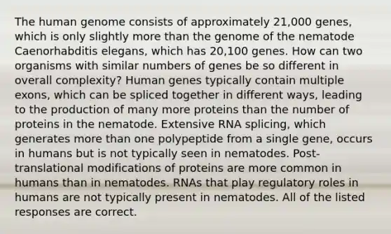 The human genome consists of approximately 21,000 genes, which is only slightly more than the genome of the nematode Caenorhabditis elegans, which has 20,100 genes. How can two organisms with similar numbers of genes be so different in overall complexity? Human genes typically contain multiple exons, which can be spliced together in different ways, leading to the production of many more proteins than the number of proteins in the nematode. Extensive RNA splicing, which generates more than one polypeptide from a single gene, occurs in humans but is not typically seen in nematodes. Post-translational modifications of proteins are more common in humans than in nematodes. RNAs that play regulatory roles in humans are not typically present in nematodes. All of the listed responses are correct.