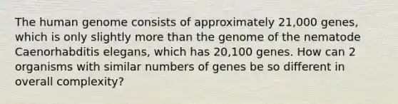 The human genome consists of approximately 21,000 genes, which is only slightly more than the genome of the nematode Caenorhabditis elegans, which has 20,100 genes. How can 2 organisms with similar numbers of genes be so different in overall complexity?