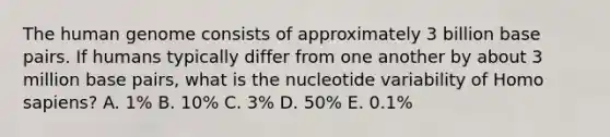 The human genome consists of approximately 3 billion base pairs. If humans typically differ from one another by about 3 million base pairs, what is the nucleotide variability of Homo sapiens? A. 1% B. 10% C. 3% D. 50% E. 0.1%