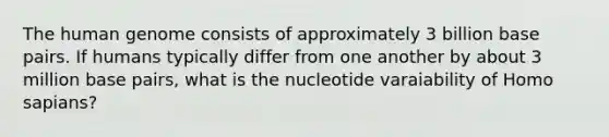 The human genome consists of approximately 3 billion base pairs. If humans typically differ from one another by about 3 million base pairs, what is the nucleotide varaiability of Homo sapians?