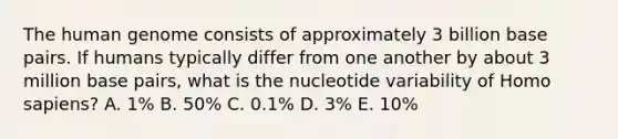 The human genome consists of approximately 3 billion base pairs. If humans typically differ from one another by about 3 million base pairs, what is the nucleotide variability of Homo sapiens? A. 1% B. 50% C. 0.1% D. 3% E. 10%