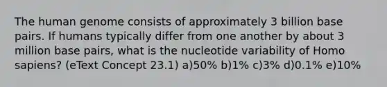 The human genome consists of approximately 3 billion base pairs. If humans typically differ from one another by about 3 million base pairs, what is the nucleotide variability of Homo sapiens? (eText Concept 23.1) a)50% b)1% c)3% d)0.1% e)10%