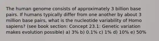 The human genome consists of approximately 3 billion base pairs. If humans typically differ from one another by about 3 million base pairs, what is the nucleotide variability of Homo sapiens? (see book section: Concept 23.1: Genetic variation makes evolution possible) a) 3% b) 0.1% c) 1% d) 10% e) 50%