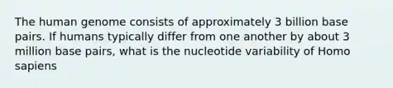 The human genome consists of approximately 3 billion base pairs. If humans typically differ from one another by about 3 million base pairs, what is the nucleotide variability of Homo sapiens