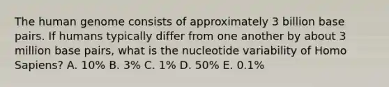 The human genome consists of approximately 3 billion base pairs. If humans typically differ from one another by about 3 million base pairs, what is the nucleotide variability of Homo Sapiens? A. 10% B. 3% C. 1% D. 50% E. 0.1%