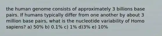 the <a href='https://www.questionai.com/knowledge/kaQqK73QV8-human-genome' class='anchor-knowledge'>human genome</a> consists of approximately 3 billions base pairs. If humans typically differ from one another by about 3 million base pairs, what is the nucleotide variability of <a href='https://www.questionai.com/knowledge/k9aqcXDhxN-homo-sapiens' class='anchor-knowledge'>homo sapiens</a>? a) 50% b) 0.1% c) 1% d)3% e) 10%