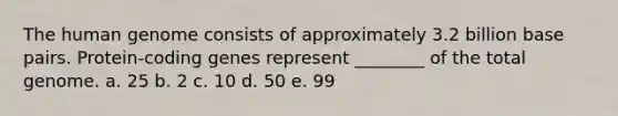 The <a href='https://www.questionai.com/knowledge/kaQqK73QV8-human-genome' class='anchor-knowledge'>human genome</a> consists of approximately 3.2 billion base pairs. Protein-coding genes represent ________ of the total genome. a. 25 b. 2 c. 10 d. 50 e. 99