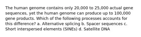 The human genome contains only 20,000 to 25,000 actual gene sequences, yet the human genome can produce up to 100,000 gene products. Which of the following processes accounts for this difference? a. Alternative splicing b. Spacer sequences c. Short interspersed elements (SINEs) d. Satellite DNA