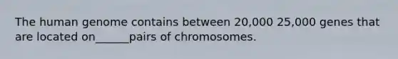 The human genome contains between 20,000 25,000 genes that are located on______pairs of chromosomes.