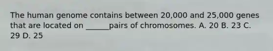 The human genome contains between 20,000 and 25,000 genes that are located on ______pairs of chromosomes. A. 20 B. 23 C. 29 D. 25