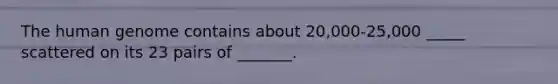 The human genome contains about 20,000-25,000 _____ scattered on its 23 pairs of _______.
