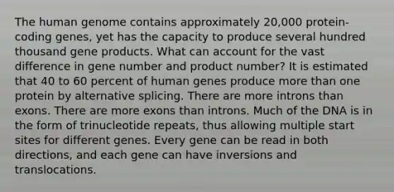 The human genome contains approximately 20,000 protein-coding genes, yet has the capacity to produce several hundred thousand gene products. What can account for the vast difference in gene number and product number? It is estimated that 40 to 60 percent of human genes produce more than one protein by alternative splicing. There are more introns than exons. There are more exons than introns. Much of the DNA is in the form of trinucleotide repeats, thus allowing multiple start sites for different genes. Every gene can be read in both directions, and each gene can have inversions and translocations.