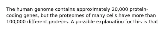 The human genome contains approximately 20,000 protein-coding genes, but the proteomes of many cells have more than 100,000 different proteins. A possible explanation for this is that