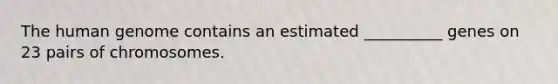 The human genome contains an estimated __________ genes on 23 pairs of chromosomes.