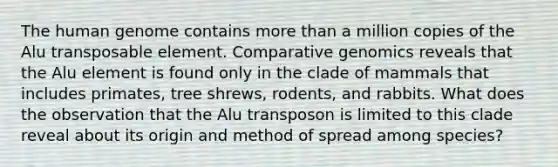 The human genome contains more than a million copies of the Alu transposable element. Comparative genomics reveals that the Alu element is found only in the clade of mammals that includes primates, tree shrews, rodents, and rabbits. What does the observation that the Alu transposon is limited to this clade reveal about its origin and method of spread among species?