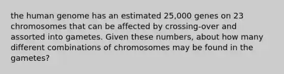 the human genome has an estimated 25,000 genes on 23 chromosomes that can be affected by crossing-over and assorted into gametes. Given these numbers, about how many different combinations of chromosomes may be found in the gametes?