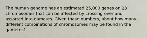 The <a href='https://www.questionai.com/knowledge/kaQqK73QV8-human-genome' class='anchor-knowledge'>human genome</a> has an estimated 25,000 genes on 23 chromosomes that can be affected by crossing-over and assorted into gametes. Given these numbers, about how many different combinations of chromosomes may be found in the gametes?