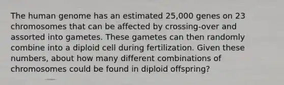 The human genome has an estimated 25,000 genes on 23 chromosomes that can be affected by crossing-over and assorted into gametes. These gametes can then randomly combine into a diploid cell during fertilization. Given these numbers, about how many different combinations of chromosomes could be found in diploid offspring?