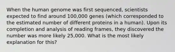 When the human genome was first sequenced, scientists expected to find around 100,000 genes (which corresponded to the estimated number of different proteins in a human). Upon its completion and analysis of reading frames, they discovered the number was more likely 25,000. What is the most likely explanation for this?