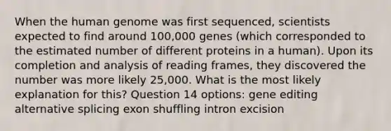 When the human genome was first sequenced, scientists expected to find around 100,000 genes (which corresponded to the estimated number of different proteins in a human). Upon its completion and analysis of reading frames, they discovered the number was more likely 25,000. What is the most likely explanation for this? Question 14 options: gene editing alternative splicing exon shuffling intron excision