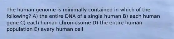 The <a href='https://www.questionai.com/knowledge/kaQqK73QV8-human-genome' class='anchor-knowledge'>human genome</a> is minimally contained in which of the following? A) the entire DNA of a single human B) each human gene C) each human chromosome D) the entire human population E) every human cell