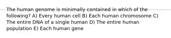 The human genome is minimally contained in which of the following? A) Every human cell B) Each human chromosome C) The entire DNA of a single human D) The entire human population E) Each human gene