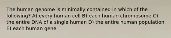 The <a href='https://www.questionai.com/knowledge/kaQqK73QV8-human-genome' class='anchor-knowledge'>human genome</a> is minimally contained in which of the following? A) every human cell B) each human chromosome C) the entire DNA of a single human D) the entire human population E) each human gene