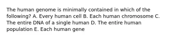 The human genome is minimally contained in which of the following? A. Every human cell B. Each human chromosome C. The entire DNA of a single human D. The entire human population E. Each human gene