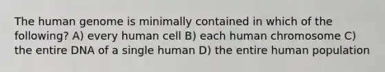 The human genome is minimally contained in which of the following? A) every human cell B) each human chromosome C) the entire DNA of a single human D) the entire human population