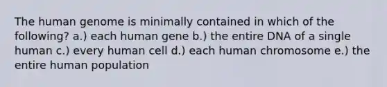 The <a href='https://www.questionai.com/knowledge/kaQqK73QV8-human-genome' class='anchor-knowledge'>human genome</a> is minimally contained in which of the following? a.) each human gene b.) the entire DNA of a single human c.) every human cell d.) each human chromosome e.) the entire human population