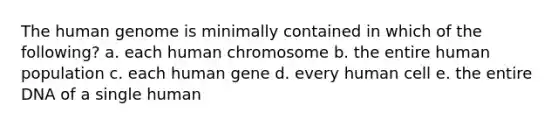 The human genome is minimally contained in which of the following? a. each human chromosome b. the entire human population c. each human gene d. every human cell e. the entire DNA of a single human